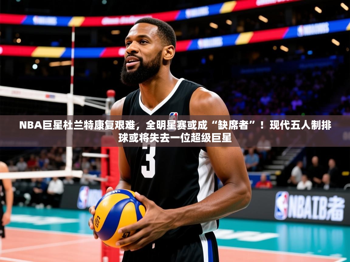 NBA巨星杜兰特康复艰难，全明星赛或成“缺席者”！现代五人制排球或将失去一位超级巨星