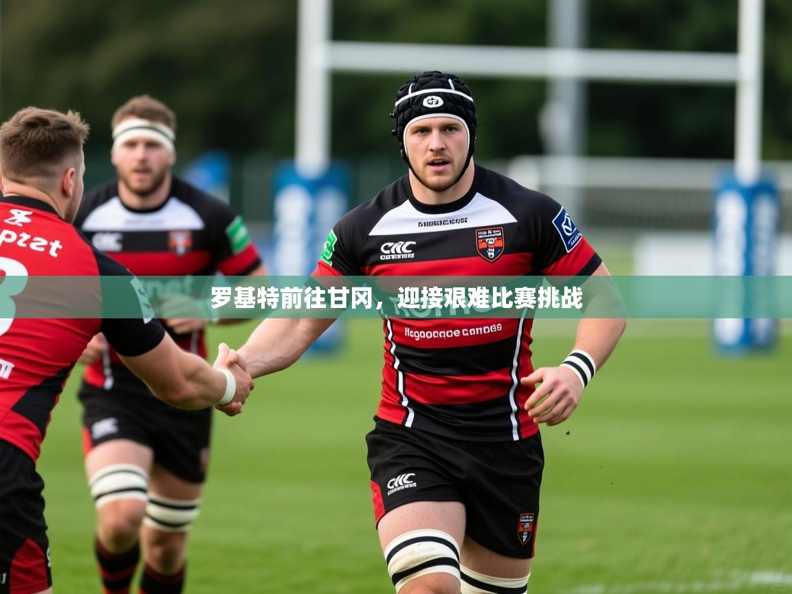 罗基特前往甘冈，迎接艰难比赛挑战
