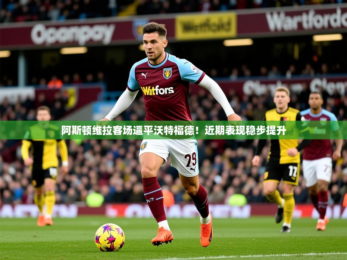 阿斯顿维拉客场逼平沃特福德！近期表现稳步提升